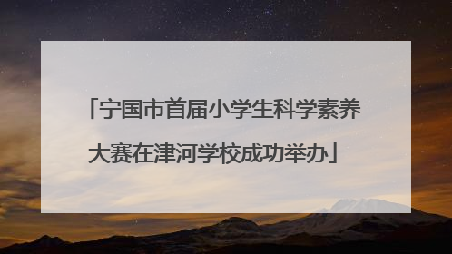 宁国市首届小学生科学素养大赛在津河学校成功举办