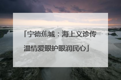 宁德蕉城：海上义诊传温情爱眼护眼润民心