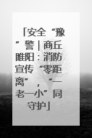 安全“豫”警｜商丘睢阳：消防宣传“零距离”，“一老一小”同守护