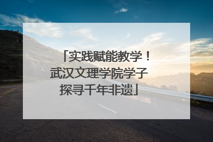 实践赋能教学！武汉文理学院学子探寻千年非遗