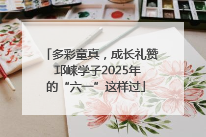 多彩童真，成长礼赞 邛崃学子2025年的“六一”这样过