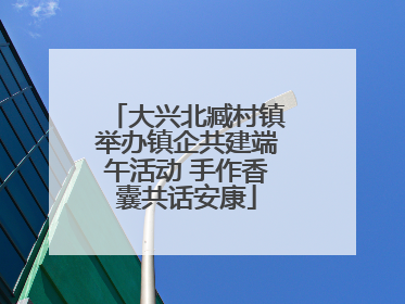 大兴北臧村镇举办镇企共建端午活动 手作香囊共话安康