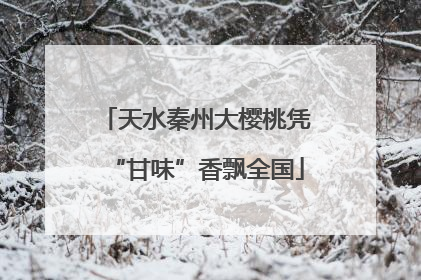 天水秦州大樱桃凭“甘味”香飘全国