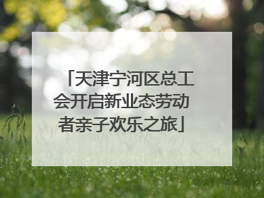 天津宁河区总工会开启新业态劳动者亲子欢乐之旅