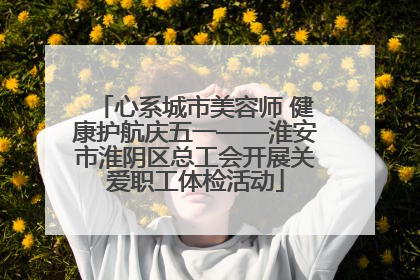 心系城市美容师 健康护航庆五一——淮安市淮阴区总工会开展关爱职工体检活动