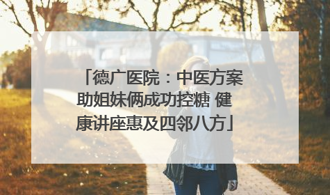 德广医院：中医方案助姐妹俩成功控糖 健康讲座惠及四邻八方