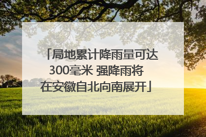 局地累计降雨量可达300毫米 强降雨将在安徽自北向南展开