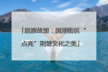 屈原故里：国潮街区“点亮”荆楚文化之美