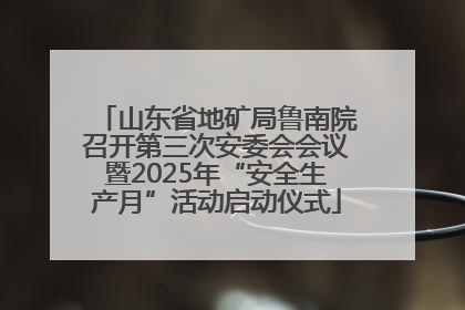 山东省地矿局鲁南院召开第三次安委会会议暨2025年“安全生产月”活动启动仪式