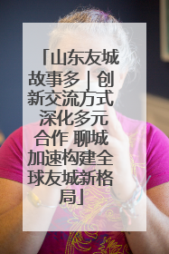 山东友城故事多｜创新交流方式 深化多元合作 聊城加速构建全球友城新格局