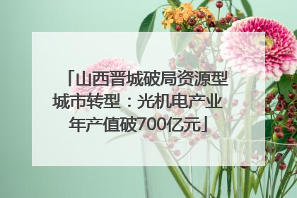 山西晋城破局资源型城市转型：光机电产业年产值破700亿元
