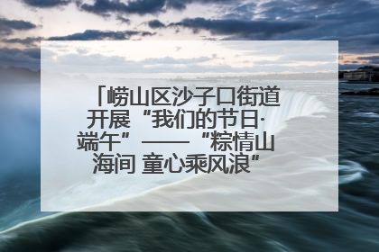 崂山区沙子口街道开展“我们的节日·端午”——“粽情山海间 童心乘风浪”文明实践活动