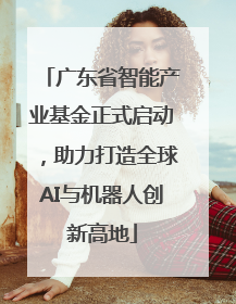 广东省智能产业基金正式启动，助力打造全球AI与机器人创新高地