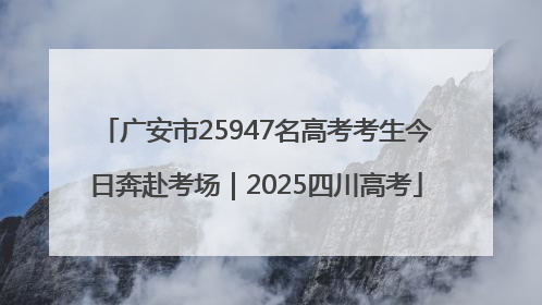 广安市25947名高考考生今日奔赴考场｜2025四川高考