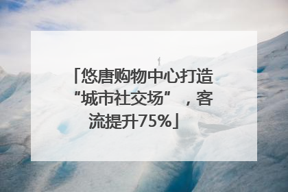 悠唐购物中心打造“城市社交场”，客流提升75%