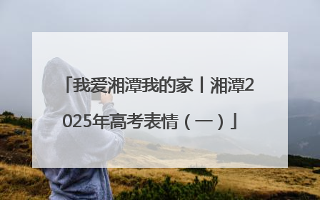 我爱湘潭我的家丨湘潭2025年高考表情（一）