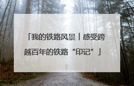 我的铁路风景︱感受跨越百年的铁路“印记”
