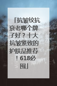 抗皱纹抗衰老哪个牌子好？十大抗皱紧致的护肤品推荐！618必囤