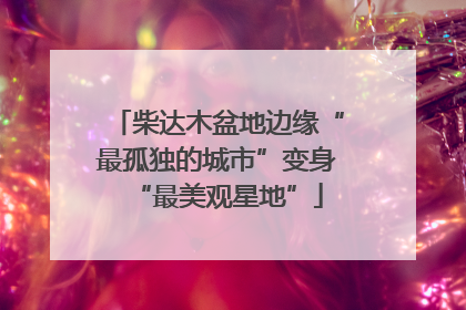 柴达木盆地边缘“最孤独的城市”变身“最美观星地”