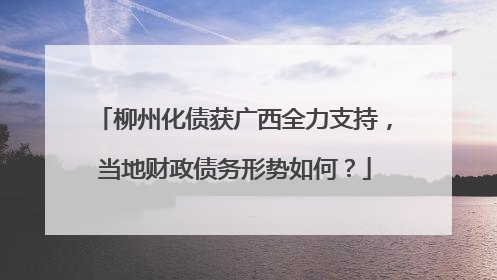 柳州化债获广西全力支持，当地财政债务形势如何？