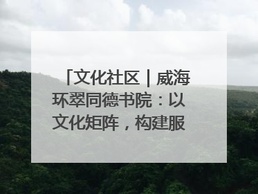 文化社区｜威海环翠同德书院：以文化矩阵，构建服务群众新场景