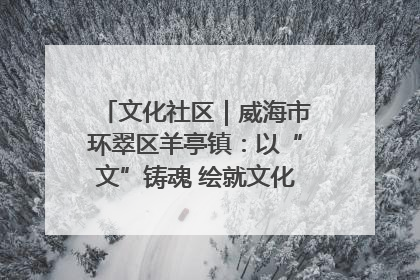 文化社区｜威海市环翠区羊亭镇：以“文”铸魂 绘就文化社区新画卷