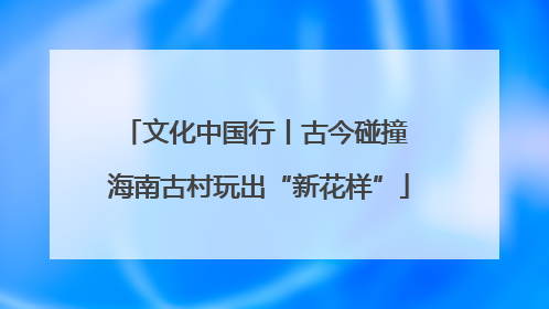 文化中国行丨古今碰撞 海南古村玩出“新花样”