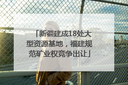 新疆建成18处大型资源基地，福建规范矿业权竞争出让