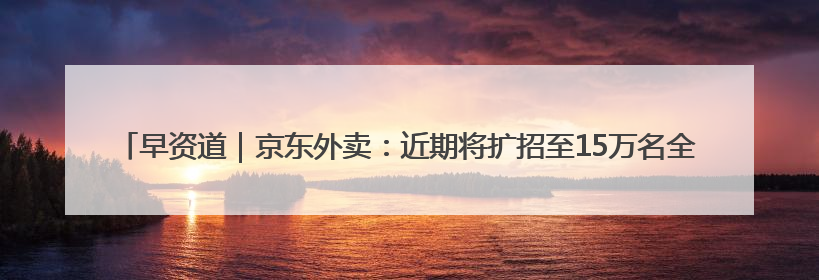 早资道｜京东外卖：近期将扩招至15万名全职骑手；阿里云发布通义灵码AI IDE