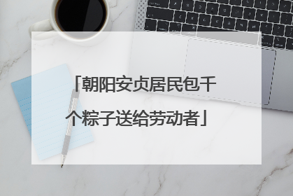 朝阳安贞居民包千个粽子送给劳动者