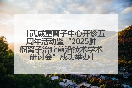 武威重离子中心开诊五周年活动暨“2025肿瘤离子治疗前沿技术学术研讨会”成功举办