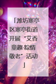 潍坊寒亭区寒亭街道开展“艾香童趣·粽情敬老”活动