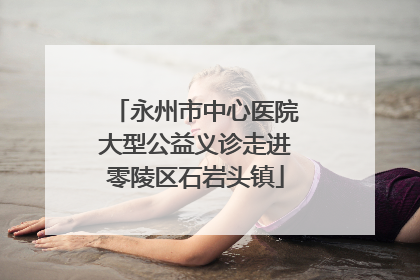 永州市中心医院大型公益义诊走进零陵区石岩头镇