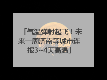 气温弹射起飞！未来一周济南等城市连报3~4天高温
