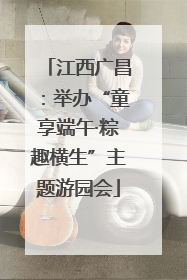 江西广昌：举办“童享端午·粽趣横生”主题游园会