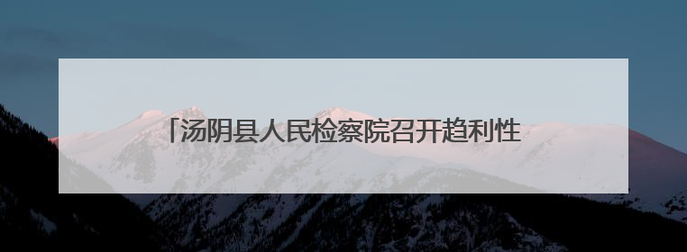 汤阴县人民检察院召开趋利性执法司法监督专项活动推进会