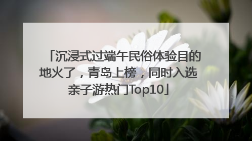 沉浸式过端午民俗体验目的地火了，青岛上榜，同时入选亲子游热门Top10