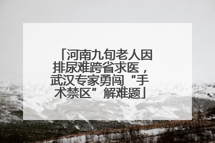 河南九旬老人因排尿难跨省求医，武汉专家勇闯“手术禁区”解难题