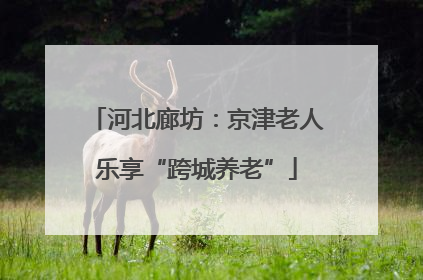 河北廊坊：京津老人乐享“跨城养老”
