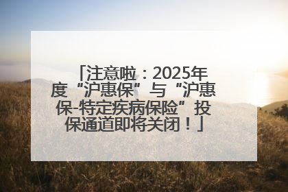 注意啦：2025年度“沪惠保”与“沪惠保-特定疾病保险”投保通道即将关闭！