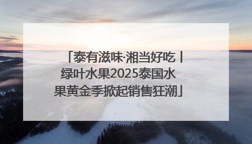 泰有滋味·湘当好吃丨绿叶水果2025泰国水果黄金季掀起销售狂潮
