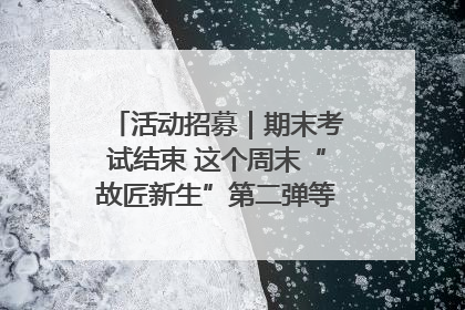 活动招募｜期末考试结束 这个周末“故匠新生”第二弹等着同学们来体验！