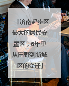济南起步区最大的居民安置区，6年里从田野到新城区的变迁