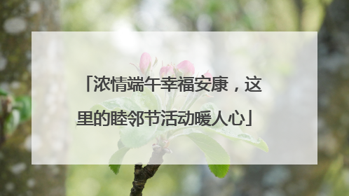 浓情端午幸福安康，这里的睦邻节活动暖人心
