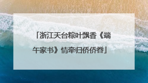 浙江天台粽叶飘香《端午家书》情牵归侨侨眷