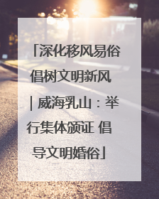深化移风易俗 倡树文明新风｜威海乳山：举行集体颁证 倡导文明婚俗
