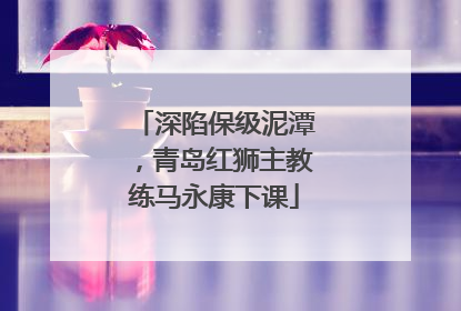 深陷保级泥潭，青岛红狮主教练马永康下课