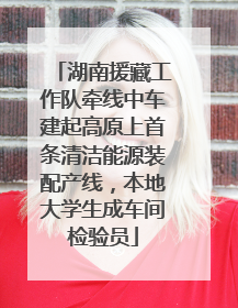 湖南援藏工作队牵线中车建起高原上首条清洁能源装配产线，本地大学生成车间检验员