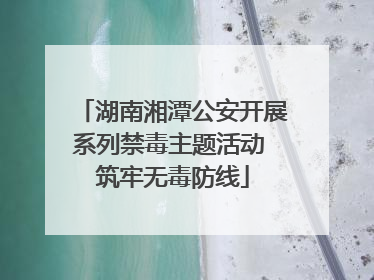 湖南湘潭公安开展系列禁毒主题活动 筑牢无毒防线