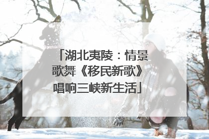 湖北夷陵：情景歌舞《移民新歌》唱响三峡新生活
